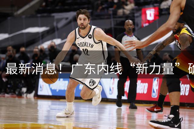 最新消息！广东内线“新力量”确认上位，2米12冠军中锋正式加盟