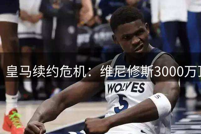 皇马续约危机：维尼修斯3000万顶薪要求引发更衣室地震